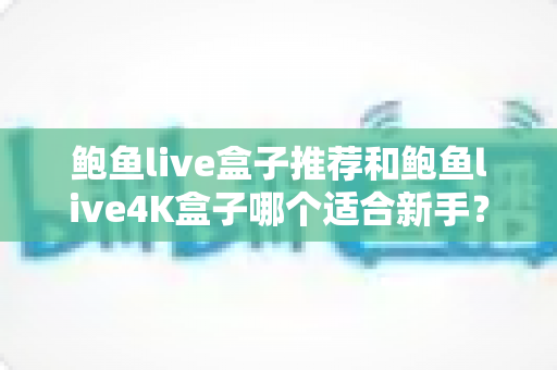 鲍鱼live盒子推荐和鲍鱼live4K盒子哪个适合新手？2025新手选购电视盒子完整指南与深度对比评测