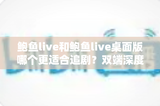 鲍鱼live和鲍鱼live桌面版哪个更适合追剧？双端深度对比，帮你找到最佳追剧体验