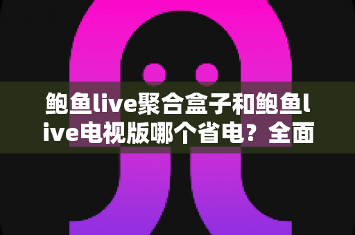 鲍鱼live聚合盒子和鲍鱼live电视版哪个省电？全面解析功耗差异与实用省电指南