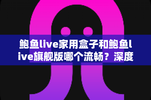 鲍鱼live家用盒子和鲍鱼live旗舰版哪个流畅？深度实测对比，教你选对不选贵