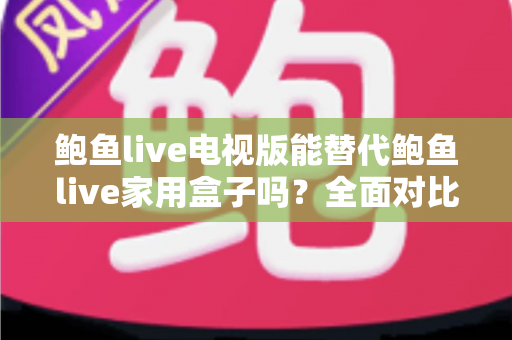 鲍鱼live电视版能替代鲍鱼live家用盒子吗？全面对比解析帮你选对方案