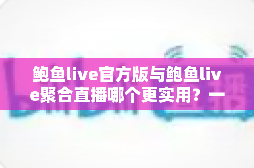 鲍鱼live官方版与鲍鱼live聚合直播哪个更实用？一文读懂两大版本的差异与选择指南