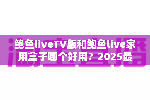鲍鱼liveTV版和鲍鱼live家用盒子哪个好用？2025最全对比评测，看完不再纠结选哪个