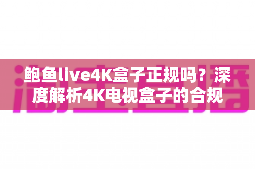 鲍鱼live4K盒子正规吗？深度解析4K电视盒子的合规标准、潜在风险与选购避坑指南