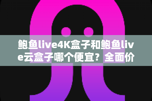 鲍鱼live4K盒子和鲍鱼live云盒子哪个便宜？全面价格对比与高性价比选购指南