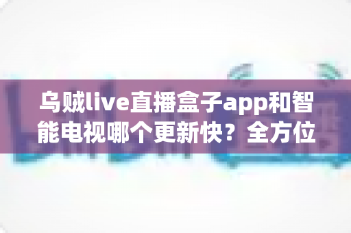 乌贼live直播盒子app和智能电视哪个更新快？全方位深度对比与选购指南