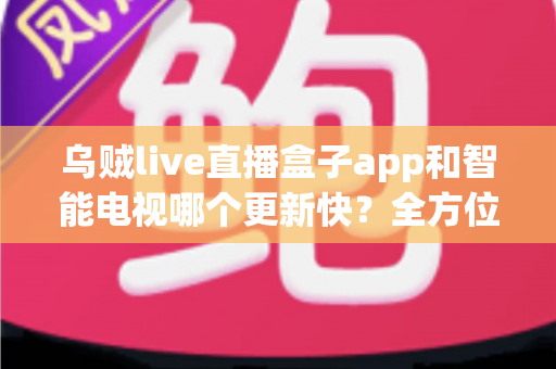乌贼live直播盒子app和智能电视哪个更新快？全方位深度对比与选购指南
