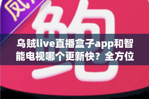 乌贼live直播盒子app和智能电视哪个更新快？全方位深度对比与选购指南