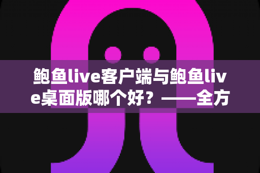 鲍鱼live客户端与鲍鱼live桌面版哪个好？——全方位深度对比评测与使用指南