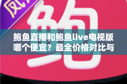 鲍鱼直播和鲍鱼live电视版哪个便宜？最全价格对比与实用省钱攻略