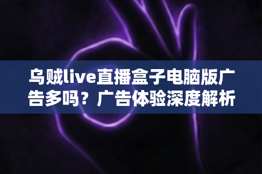 乌贼live直播盒子电脑版广告多吗?广告体验深度解析与实用避坑指南 乌贼live直播盒子电脑版广告多吗?广告体验深度解析与实用避坑指南