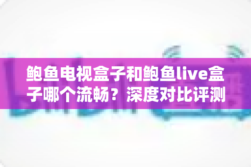 鲍鱼电视盒子和鲍鱼live盒子哪个流畅?深度对比评测助你选出更顺滑的观影利器 鲍鱼电视盒子和鲍鱼live盒子哪个流畅?深度对比评测助你选出更顺滑的观影利器