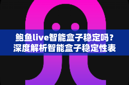 鲍鱼live智能盒子稳定吗？深度解析智能盒子稳定性表现与选购使用指南