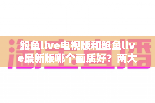 鲍鱼live电视版和鲍鱼live最新版哪个画质好?两大版本画质深度对比与选购指南 鲍鱼live电视版和鲍鱼live最新版哪个画质好?两大版本画质深度对比与选购指南