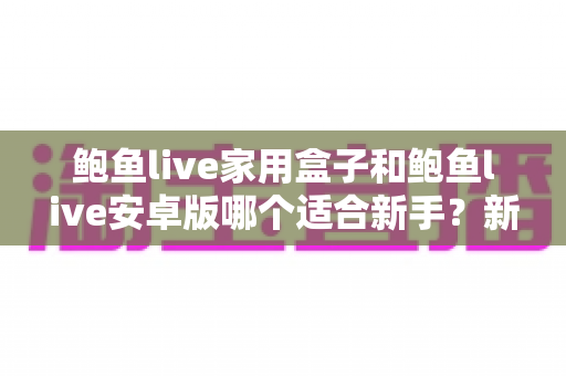 鲍鱼live家用盒子和鲍鱼live安卓版哪个适合新手?新手选购与上手全攻略 鲍鱼live家用盒子和鲍鱼live安卓版哪个适合新手?新手选购与上手全攻略
