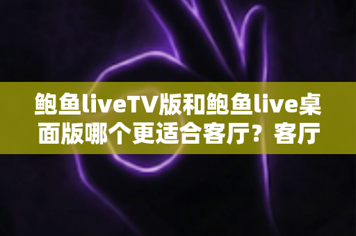 鲍鱼liveTV版和鲍鱼live桌面版哪个更适合客厅？客厅大屏观看体验深度对比与实用选购指南