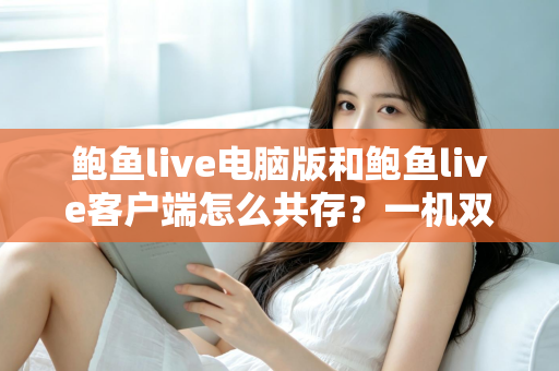 鲍鱼live电脑版和鲍鱼live客户端怎么共存？一机双装兼容全攻略与避坑指南
