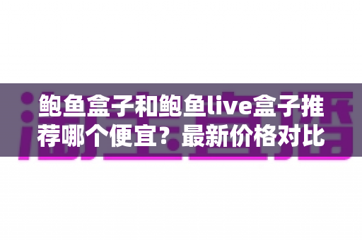 鲍鱼盒子和鲍鱼live盒子推荐哪个便宜?最新价格对比与选购避坑全指南 鲍鱼盒子和鲍鱼live盒子推荐哪个便宜?最新价格对比与选购避坑全指南
