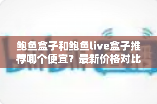 鲍鱼盒子和鲍鱼live盒子推荐哪个便宜?最新价格对比与选购避坑全指南 鲍鱼盒子和鲍鱼live盒子推荐哪个便宜?最新价格对比与选购避坑全指南