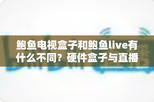 鲍鱼电视盒子和鲍鱼live有什么不同？硬件盒子与直播软件的全方位对比，帮你选对不踩坑