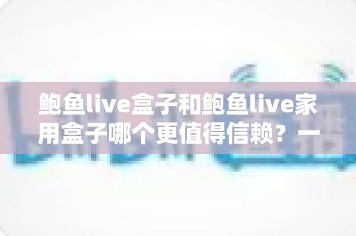 鲍鱼live盒子和鲍鱼live家用盒子哪个更值得信赖?一篇讲透可靠性、安全性与选购技巧的深度对比指南 鲍鱼live盒子和鲍鱼live家用盒子哪个更值得信赖?一篇讲透可靠性、安全性与选购技巧的深度对比指南
