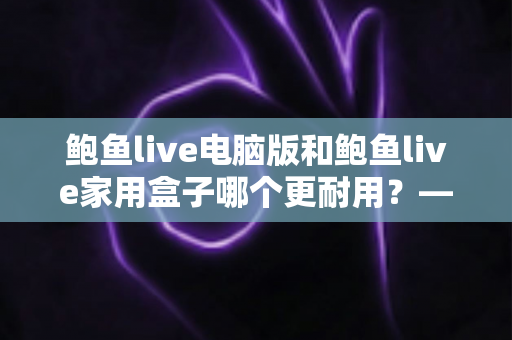 鲍鱼live电脑版和鲍鱼live家用盒子哪个更耐用？——全方位耐用性深度对比与选购避坑指南