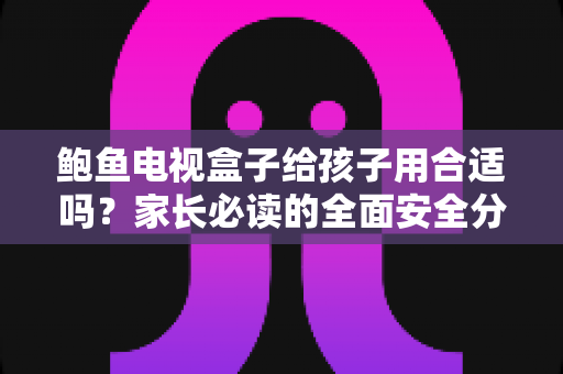鲍鱼电视盒子给孩子用合适吗？家长必读的全面安全分析与使用指南