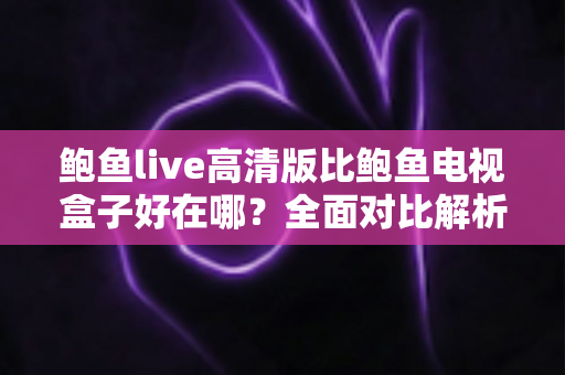 鲍鱼live高清版比鲍鱼电视盒子好在哪？全面对比解析助你轻松做出最佳选择
