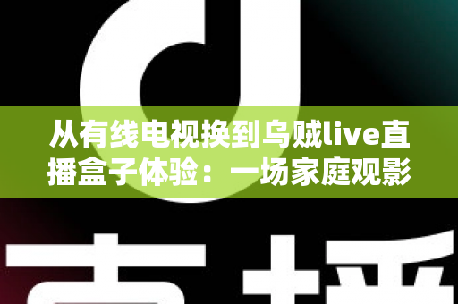 从有线电视换到乌贼live直播盒子体验:一场家庭观影方式的全面升级实录 从有线电视换到乌贼live直播盒子体验:一场家庭观影方式的全面升级实录