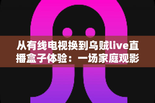 从有线电视换到乌贼live直播盒子体验：一场家庭观影方式的全面升级实录