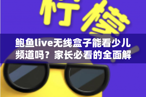 鲍鱼live无线盒子能看少儿频道吗？家长必看的全面解析与使用指南