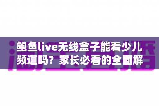 鲍鱼live无线盒子能看少儿频道吗？家长必看的全面解析与使用指南
