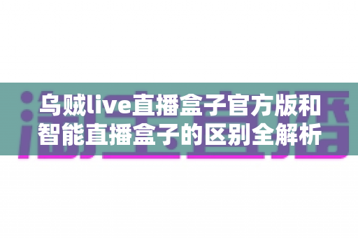 乌贼live直播盒子官方版和智能直播盒子的区别全解析:一篇读懂选购要点,直播新手必看指南 乌贼live直播盒子官方版和智能直播盒子的区别全解析:一篇读懂选购要点,直播新手必看指南