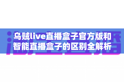 乌贼live直播盒子官方版和智能直播盒子的区别全解析：一篇读懂选购要点，直播新手必看指南