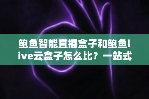 鲍鱼智能直播盒子和鲍鱼live云盒子怎么比？一站式深度评测帮你选对直播装备