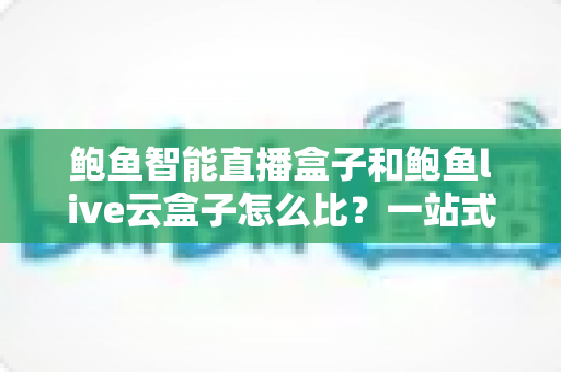 鲍鱼智能直播盒子和鲍鱼live云盒子怎么比？一站式深度评测帮你选对直播装备
