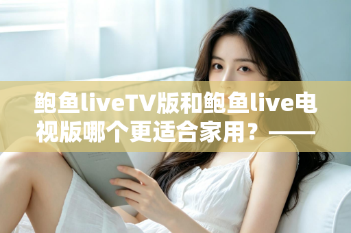 鲍鱼liveTV版和鲍鱼live电视版哪个更适合家用？——家庭客厅大屏观影实用对比与选购全指南