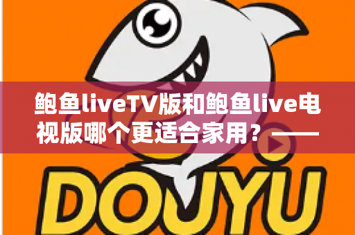 鲍鱼liveTV版和鲍鱼live电视版哪个更适合家用？——家庭客厅大屏观影实用对比与选购全指南