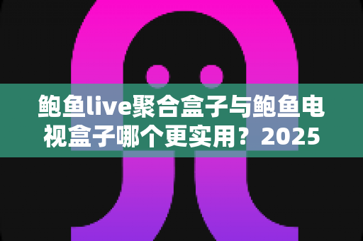 鲍鱼live聚合盒子与鲍鱼电视盒子哪个更实用？2025最新深度对比与选购避坑指南