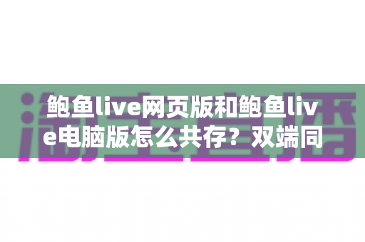 鲍鱼live网页版和鲍鱼live电脑版怎么共存？双端同装零冲突的完整解决方案
