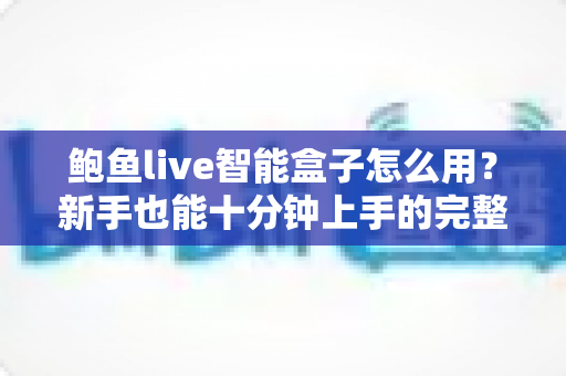 鲍鱼live智能盒子怎么用？新手也能十分钟上手的完整使用教程与实用技巧全解析