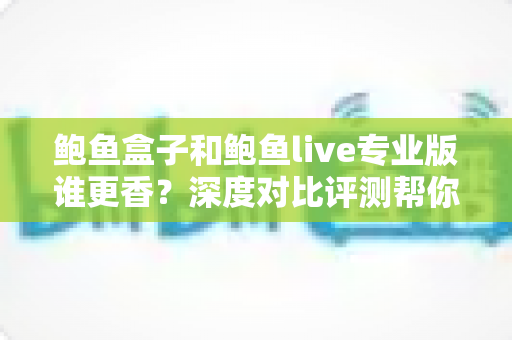 鲍鱼盒子和鲍鱼live专业版谁更香?深度对比评测帮你选对不选贵 鲍鱼盒子和鲍鱼live专业版谁更香?深度对比评测帮你选对不选贵
