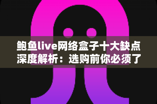 鲍鱼live网络盒子十大缺点深度解析：选购前你必须了解的真实使用体验