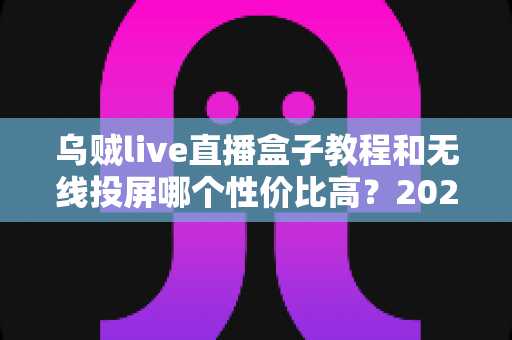 乌贼live直播盒子教程和无线投屏哪个性价比高？2025年家庭观影方案深度对比与选购全指南