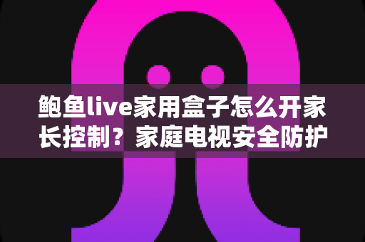 鲍鱼live家用盒子怎么开家长控制?家庭电视安全防护与儿童模式设置全指南 鲍鱼live家用盒子怎么开家长控制?家庭电视安全防护与儿童模式设置全指南
