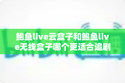 鲍鱼live云盒子和鲍鱼live无线盒子哪个更适合追剧？深度对比解析助你选对追剧神器