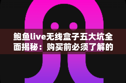 鲍鱼live无线盒子五大坑全面揭秘：购买前必须了解的避坑指南与真实测评分析