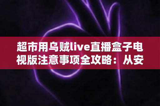 超市用乌贼live直播盒子电视版注意事项全攻略：从安装到运营，让门店直播更稳定、更合规、更出单