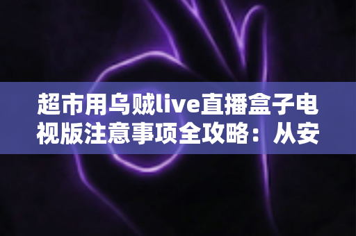 超市用乌贼live直播盒子电视版注意事项全攻略：从安装到运营，让门店直播更稳定、更合规、更出单
