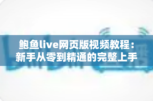 鲍鱼live网页版视频教程：新手从零到精通的完整上手指南与实用技巧大全